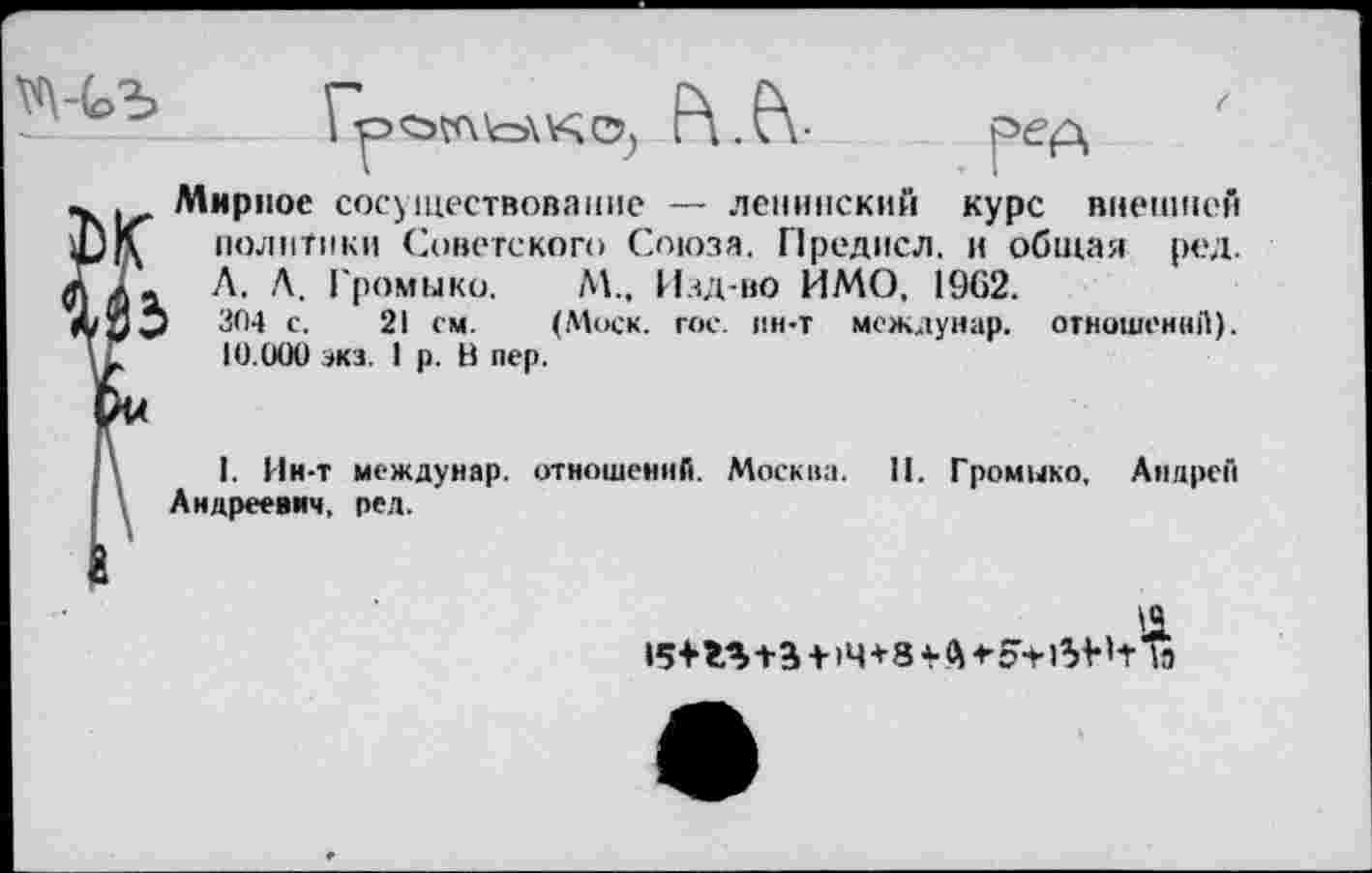 ﻿

Ъ
Мирное сосуществование — ленинский курс внешней политики Советского Союза. Предисл. и общая ред. Л. Л. Громыко. М., Изд-во ИМО, 1962.
304 с. 21 см. (Моск. гое. ин-т междунар. отношений). 10.000 экз. I р. В пер.
I. Ин-т междунар. отношений. Москна. 11. Громыко. Андрей Андреевич, ред.
154-	+14+8 -еэ+бН-Лэ